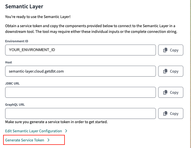 Access your Environment ID, Host, and URLs in your dbt Cloud Semantic Layer settings. Generate a service token in the Semantic Layer settings or API tokens settings Access your Environment ID, Host, and URLs in your dbt Cloud Semantic Layer settings. Generate a service token in the Semantic Layer settings or API tokens settings